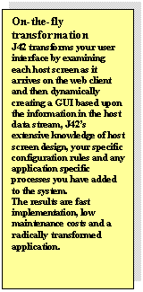 Text Box: On-the-fly transformation
J42 transforms your user interface by examining each host screen as it arrives on the web client and then dynamically creating a GUI based upon the information in the host data stream, J42s extensive knowledge of host screen design, your specific configuration rules and any application specific processes you have added to the system.
The results are fast implementation, low maintenance costs and a radically transformed application.
