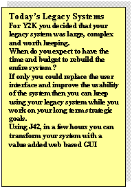 Text Box: Todays Legacy Systems
For Y2K you decided that your legacy system was large, complex and worth keeping. 
When do you expect to have the time and budget to rebuild the entire system ?
If only you could replace the user interface and improve the usability of the system then you can keep using your legacy system while you work on your long term strategic goals.
Using J42, in a few hours you can transform your system with a value added web based GUI
